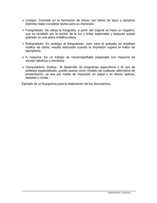  Linotipo: Consiste en la formación de líneas con letras de tipos y tamaños
distintos hasta completar textos para su impresión.
 Fotograbado: Se utiliza la fotografía, a partir del original se hace un negativo,
que es revelado por la acción de la luz y tintas especiales y después queda
grabado en una placa metálica plana.
 Rotograbado: Es análoga al fotograbado, pero para el grabado se emplean
rodillos de cobre, resulta adecuada cuando la impresión supera el millón de
ejemplares.
 A maquina: Es un trabajo de mecanografiado preparada con maquina de
escribir eléctrica o mecánica.
 Computadora: Implica el desarrollo de programas específicos o el uso de
software especializado, puede usarse como modelo de cualquier alternativa de
presentación, ya sea por medio de impresión en papel o en discos ópticos,
disketes o cintas.
Ejemplo de un flujograma para la elaboración de los documentos.
Organización y Sistemas
 