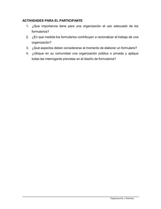 ACTIVIDADES PARA EL PARTICIPANTE
1. ¿Que importancia tiene para una organización el uso adecuado de los
formularios?
2. ¿En que medida los formularios contribuyen a racionalizar el trabajo de una
organización?
3. ¿Qué aspectos deben considerarse al momento de elaborar un formulario?
4. ¿Ubique en su comunidad una organización pública o privada y aplique
todas las interrogante previstas en el diseño de formularios?
Organización y Sistemas
 