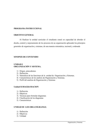 PROGRAMA INSTRUCCIONAL
OBJETIVO GENERAL
Al finalizar la unidad curricular el estudiante estará en capacidad de abordar el
diseño, control y mejoramiento de los procesos de un organización aplicando los principios
generales de organización y sistemas, de una manera sistemática, racional y ordenada
SINOPSIS DE CONTENIDO
UNIDAD I
ORGANIZACIÓN Y SISTEMA.
1) Origen, antecedentes
2) Definición.
3) Naturaleza de las funciones de la unidad de Organización y Sistemas.
4) Características de los análisis de Organización y Sistemas.
5) Perfil del analista de Organización y Sistemas
Unidad II DIAGRAMACION
1) Definición
2) Objetivos
3) Técnicas para formular diagramas
4) Clasificación de los diagramas
5) Características
UNIDAD III LOS ORGANIGRAMAS.
1) Definición
2) Objetivos
3) Utilidad
Organización y Sistemas
 
