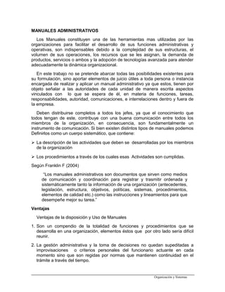 MANUALES ADMINISTRATIVOS
Los Manuales constituyen una de las herramientas mas utilizadas por Ias
organizaciones para facilitar el desarrollo de sus funciones administrativas y
operativas, son indispensables debido a la complejidad de sus estructuras, el
volumen de sus operaciones, los recursos que se les asignan, la demanda de
productos, servicios o ambos y la adopción de tecnologías avanzada para atender
adecuadamente la dinámica organizacional.
En este trabajo no se pretende abarcar todas las posibilidades existentes para
su formulación, sino aportar elementos de juicio útiles a toda persona o instancia
encargada de realizar y aplicar un manual administrativo ya que estos, tienen por
objeto señalar a las autoridades de cada unidad de manera escrita aspectos
vinculados con lo que se espera de él, en materia de funciones, tareas,
responsabilidades, autoridad, comunicaciones, e interrelaciones dentro y fuera de
Ia empresa.
Deben distribuirse completos a todos los jefes, ya que el conocimiento que
todos tengan de este, contribuye con una buena comunicación entre todos los
miembros de la organización, en consecuencia, son fundamentalmente un
instrumento de comunicación. Si bien existen distintos tipos de manuales podemos
Definirlos como un cuerpo sistemático, que contiene:
 La descripción de las actividades que deben se desarrolladas por los miembros
de la organización
 Los procedimientos a través de los cuales esas Actividades son cumplidas.
Según Franklin F (2004)
“Los manuales administrativos son documentos que sirven como medios
de comunicación y coordinación para registrar y trasmitir ordenada y
sistemáticamente tanto la información de una organización (antecedentes,
legislación, estructura, objetivos, políticas, sistemas, procedimientos,
elementos de calidad etc.) como las instrucciones y lineamientos para que
desempeñe mejor su tarea.”
Ventajas
Ventajas de la disposición y Uso de Manuales
1. Son un compendio de la totalidad de funciones y procedimientos que se
desarrolla en una organización, elementos éstos que por otro lado sería difícil
reunir.
2. La gestión administrativa y la toma de decisiones no quedan supeditadas a
improvisaciones o criterios personales del funcionario actuante en cada
momento sino que son regidas por normas que mantienen continuidad en el
trámite a través del tiempo.
Organización y Sistemas
 