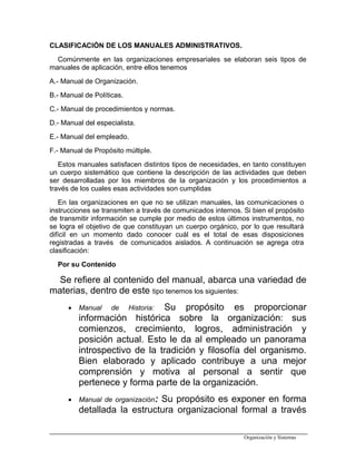 CLASIFICACIÓN DE LOS MANUALES ADMINISTRATIVOS.
Comúnmente en las organizaciones empresariales se elaboran seis tipos de
manuales de aplicación, entre ellos tenemos
A.- Manual de Organización.
B.- Manual de Políticas.
C.- Manual de procedimientos y normas.
D.- Manual del especialista.
E.- Manual del empleado.
F.- Manual de Propósito múltiple.
Estos manuales satisfacen distintos tipos de necesidades, en tanto constituyen
un cuerpo sistemático que contiene la descripción de las actividades que deben
ser desarrolladas por los miembros de la organización y los procedimientos a
través de los cuales esas actividades son cumplidas
En las organizaciones en que no se utilizan manuales, las comunicaciones o
instrucciones se transmiten a través de comunicados internos. Si bien el propósito
de transmitir información se cumple por medio de estos últimos instrumentos, no
se logra el objetivo de que constituyan un cuerpo orgánico, por lo que resultará
difícil en un momento dado conocer cuál es el total de esas disposiciones
registradas a través de comunicados aislados. A continuación se agrega otra
clasificación:
Por su Contenido
Se refiere al contenido del manual, abarca una variedad de
materias, dentro de este tipo tenemos los siguientes:
• Manual de Historia: Su propósito es proporcionar
información histórica sobre la organización: sus
comienzos, crecimiento, logros, administración y
posición actual. Esto le da al empleado un panorama
introspectivo de la tradición y filosofía del organismo.
Bien elaborado y aplicado contribuye a una mejor
comprensión y motiva al personal a sentir que
pertenece y forma parte de la organización.
• Manual de organización: Su propósito es exponer en forma
detallada la estructura organizacional formal a través
Organización y Sistemas
 