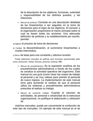 de la descripción de los objetivos, funciones, autoridad
y responsabilidad de los distintos puestos, y las
relaciones.
• Manual de políticas: Consiste en una descripción detallada
de los lineamientos a ser seguidos en la toma de
decisiones para el logro de los objetivos. El conocer a
la organización proporciona el marco principal sobre el
cual se basan todas las acciones. Una adecuada
definición de políticas y su establecimiento por escrito,
permite:
a) Agilizar el proceso de toma de decisiones
b) Facilitar la descentralización, al suministrar lineamientos a
niveles intermedios.
c) Servir de base para una constante y efectiva revisión.
Puede elaborarse manuales de políticas para funciones operacionales tales
como: producción, ventas, finanzas, personal, compras, etc.
• Manual de procedimientos: Es la expresión analítica de los
procedimientos administrativos a través de los cuales
se canaliza la actividad operativa del organismo. Este
manual es una guía (como hacer las cosas) de trabajo
al personal y es muy valiosa para orientar al personal
de nuevo ingreso. La implementación de este manual
sirve para aumentar la certeza de que el personal
utiliza los sistemas y procedimientos administrativos
prescritos al realizar su trabajo.
• Manual de contenido múltiple: Cuando el volumen de
actividades, de personal o simplicidad de la estructura
organizacional, no justifique la elaboración y utilización
de
Distintos manuales: puede ser conveniente la confección de
este tipo de manuales. Un ejemplo de este manual es el de
Organización y Sistemas
 