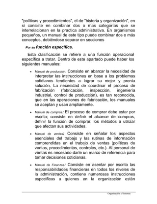 "políticas y procedimientos", el de "historia y organización", en
si consiste en combinar dos o mas categorías que se
interrelacionan en la practica administrativa. En organismos
pequeños, un manual de este tipo puede combinar dos o más
conceptos, debiéndose separar en secciones
Por su función específica.
Esta clasificación se refiere a una función operacional
específica a tratar. Dentro de este apartado puede haber los
siguientes manuales:
• Manual de producción: Consiste en abarcar la necesidad de
interpretar las instrucciones en base a los problemas
cotidianos tendientes a lograr su mejor y pronta
solución. La necesidad de coordinar el proceso de
fabricación (fabricación, inspección, ingeniería
industrial, control de producción), es tan reconocida,
que en las operaciones de fabricación, los manuales
se aceptan y usan ampliamente.
• Manual de compras: El proceso de comprar debe estar por
escrito; consiste en definir el alcance de compras,
definir la función de comprar, los métodos a utilizar
que afectan sus actividades.
• Manual de ventas: Consiste en señalar los aspectos
esenciales del trabajo y las rutinas de información
comprendidas en el trabajo de ventas (políticas de
ventas, procedimientos, controles, etc.). Al personal de
ventas es necesario darle un marco de referencia para
tomar decisiones cotidianas.
• Manual de Finanzas: Consiste en asentar por escrito las
responsabilidades financieras en todos los niveles de
la administración, contiene numerosas instrucciones
especificas a quienes en la organización están
Organización y Sistemas
 