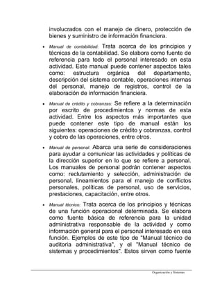 involucrados con el manejo de dinero, protección de
bienes y suministro de información financiera.
• Manual de contabilidad: Trata acerca de los principios y
técnicas de la contabilidad. Se elabora como fuente de
referencia para todo el personal interesado en esta
actividad. Este manual puede contener aspectos tales
como: estructura orgánica del departamento,
descripción del sistema contable, operaciones internas
del personal, manejo de registros, control de la
elaboración de información financiera.
• Manual de crédito y cobranzas: Se refiere a la determinación
por escrito de procedimientos y normas de esta
actividad. Entre los aspectos más importantes que
puede contener este tipo de manual están los
siguientes: operaciones de crédito y cobranzas, control
y cobro de las operaciones, entre otros.
• Manual de personal: Abarca una serie de consideraciones
para ayudar a comunicar las actividades y políticas de
la dirección superior en lo que se refiere a personal.
Los manuales de personal podrán contener aspectos
como: reclutamiento y selección, administración de
personal, lineamientos para el manejo de conflictos
personales, políticas de personal, uso de servicios,
prestaciones, capacitación, entre otros.
• Manual técnico: Trata acerca de los principios y técnicas
de una función operacional determinada. Se elabora
como fuente básica de referencia para la unidad
administrativa responsable de la actividad y como
información general para el personal interesado en esa
función. Ejemplos de este tipo de "Manual técnico de
auditoria administrativa", y el "Manual técnico de
sistemas y procedimientos". Estos sirven como fuente
Organización y Sistemas
 