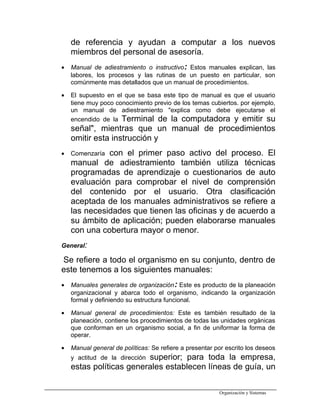 de referencia y ayudan a computar a los nuevos
miembros del personal de asesoría.
• Manual de adiestramiento o instructivo: Estos manuales explican, las
labores, los procesos y las rutinas de un puesto en particular, son
comúnmente mas detallados que un manual de procedimientos.
• El supuesto en el que se basa este tipo de manual es que el usuario
tiene muy poco conocimiento previo de los temas cubiertos. por ejemplo,
un manual de adiestramiento "explica como debe ejecutarse el
encendido de la Terminal de la computadora y emitir su
señal", mientras que un manual de procedimientos
omitir esta instrucción y
• Comenzaría con el primer paso activo del proceso. El
manual de adiestramiento también utiliza técnicas
programadas de aprendizaje o cuestionarios de auto
evaluación para comprobar el nivel de comprensión
del contenido por el usuario. Otra clasificación
aceptada de los manuales administrativos se refiere a
las necesidades que tienen las oficinas y de acuerdo a
su ámbito de aplicación; pueden elaborarse manuales
con una cobertura mayor o menor.
General:
Se refiere a todo el organismo en su conjunto, dentro de
este tenemos a los siguientes manuales:
• Manuales generales de organización: Este es producto de la planeación
organizacional y abarca todo el organismo, indicando la organización
formal y definiendo su estructura funcional.
• Manual general de procedimientos: Este es también resultado de la
planeación, contiene los procedimientos de todas las unidades orgánicas
que conforman en un organismo social, a fin de uniformar la forma de
operar.
• Manual general de políticas: Se refiere a presentar por escrito los deseos
y actitud de la dirección superior; para toda la empresa,
estas políticas generales establecen líneas de guía, un
Organización y Sistemas
 