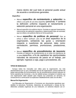 marco dentro del cual todo el personal puede actuar
de acuerdo a condiciones generales.
Especifico:
• Manual específico de reclutamiento y selección: Se
refiere a una parte de una área específica (personal). Y contiene
la definición uniforme respecto al reclutamiento y
selección personal en una organización.
• Manual especifico de auditoria interna: Consiste en agrupar lineamientos,
instrucciones de aplicación especifica a determinados tipos de actividad,
aquí se refiere a la auditoria interna en forma particular.
• Manual específico de políticas de personal: Este se
enfoca a definir "políticas", pero de un área especifica de la
organización, señalando las guías u orientación
respecto a cuestiones de personal, tales como:
contratación, permisos, promociones, prestaciones,
etc.
• Manual específico de procedimientos de tesorería:
Consiste en elaborar los procedimientos en el orden de importancia de
un área específica, a fin de capitalizar las oportunidades
naturales de secuencia de pasos en el trabajo, por
ejemplo: ingresos a caja, pago a proveedores, etc.
TIPOS DE MANUALES
Aunque todos los manuales son útiles para la organización, los más
representativos por su uso y bondades son los de organización, porque sientan las
bases estructurales de funcionamiento; los de procedimientos porque traducen en
forma operativa las funciones; y los de calidad porque consignan el sistema que
una organización debe adoptar para mejorar sus productos y/o servicios, en
consecuencia a continuación se explicaran detalladamente cada uno de ellos.
Manual De Organización
Los Manuales de Organización y Funciones son documentos operativos que
detallan la estructura, funciones, relaciones de coordinación y tareas de las
diferentes unidades orgánicas de una institución, en estrecha relación con el
Organización y Sistemas
 