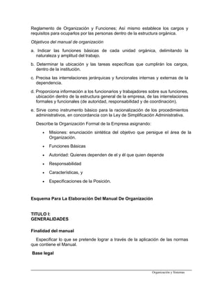 Reglamento de Organización y Funciones; Así mismo establece los cargos y
requisitos para ocuparlos por las personas dentro de la estructura orgánica.
Objetivos del manual de organización
a. Indicar las funciones básicas de cada unidad orgánica, delimitando la
naturaleza y amplitud del trabajo.
b. Determinar la ubicación y las tareas específicas que cumplirán los cargos,
dentro de la institución.
c. Precisa las interrelaciones jerárquicas y funcionales internas y externas de la
dependencia.
d. Proporciona información a los funcionarios y trabajadores sobre sus funciones,
ubicación dentro de la estructura general de la empresa, de las interrelaciones
formales y funcionales (de autoridad, responsabilidad y de coordinación).
e. Sirve como instrumento básico para la racionalización de los procedimientos
administrativos, en concordancia con la Ley de Simplificación Administrativa.
Describe la Organización Formal de la Empresa asignando:
• Misiones: enunciación sintética del objetivo que persigue el área de la
Organización.
• Funciones Básicas
• Autoridad: Quienes dependen de el y él que quien depende
• Responsabilidad
• Características, y
• Especificaciones de la Posición.
Esquema Para La Elaboración Del Manual De Organización
TITULO I:
GENERALIDADES
Finalidad del manual
Especificar lo que se pretende lograr a través de la aplicación de las normas
que contiene el Manual.
Base legal
Organización y Sistemas
 