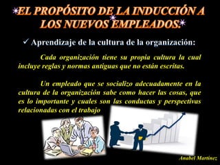 Cada organización tiene su propia cultura la cual
incluye reglas y normas antiguas que no están escritas.

       Un empleado que se socializo adecuadamente en la
cultura de la organización sabe como hacer las cosas, que
es lo importante y cuales son las conductas y perspectivas
relacionadas con el trabajo




                                                   Anabel Martínez
 