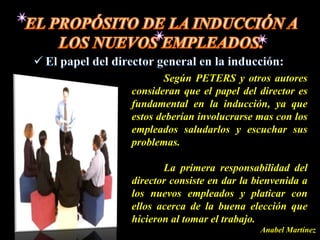 Según PETERS y otros autores
consideran que el papel del director es
fundamental en la inducción, ya que
estos deberían involucrarse mas con los
empleados saludarlos y escuchar sus
problemas.

       La primera responsabilidad del
director consiste en dar la bienvenida a
los nuevos empleados y platicar con
ellos acerca de la buena elección que
hicieron al tomar el trabajo.
                             Anabel Martínez
 