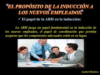 La ARH juega un papel fundamental en la inducción de
los nuevos empleados, el papel de coordinación que permita
asegurar que los componentes adecuados estén en su lugar.




                                                Anabel Martínez
 