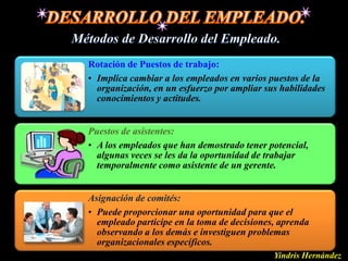 Rotación de Puestos de trabajo:
• Implica cambiar a los empleados en varios puestos de la
  organización, en un esfuerzo por ampliar sus habilidades
  conocimientos y actitudes.


Puestos de asistentes:
• A los empleados que han demostrado tener potencial,
  algunas veces se les da la oportunidad de trabajar
  temporalmente como asistente de un gerente.


Asignación de comités:
• Puede proporcionar una oportunidad para que el
  empleado participe en la toma de decisiones, aprenda
  observando a los demás e investiguen problemas
  organizacionales específicos.
                                             Yindris Hernández
 