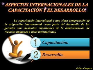 La capacitación intercultural y una clara comprensión de
la asignación internacional como parte del desarrollo de los
gerentes son elementos importantes de la administración de
recursos humanos a nivel internacional.


                           Capacitación.

                           Desarrollo.

                                                     Keiber Campero
 