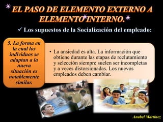 5. La forma en
   la cual los
 individuos se   • La ansiedad es alta. La información que
 adaptan a la      obtiene durante las etapas de reclutamiento
      nueva        y selección siempre suelen ser incompletas
  situación es     y a veces distorsionadas. Los nuevos
 notablemente      empleados deben cambiar.
     similar.




                                                       Anabel Martínez
 