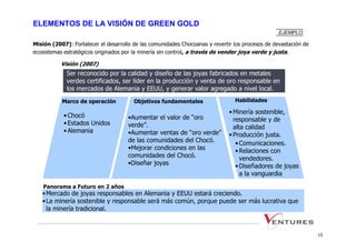 ELEMENTOS DE LA VISIÓN DE GREEN GOLD
                                                                                                  EJEMPLO:

Misión (2007): Fortalecer el desarrollo de las comunidades Chocoanas y revertir los procesos de devastación de
ecosistemas estratégicos originados por la minería sin control, a través de vender joya verde y justa.

           Visión (2007)
             Ser reconocido por la calidad y diseño de las joyas fabricados en metales
             verdes certificados, ser líder en la producción y venta de oro responsable en
             los mercados de Alemania y EEUU, y generar valor agregado a nivel local.
           Marco de operación           Objetivos fundamentales                 Habilidades

                                                                              • Minería sostenible,
            • Chocó                  •Aumentar el valor de “oro                 responsable y de
            • Estados Unidos         verde”.                                    alta calidad
            • Alemania               •Aumentar ventas de “oro verde”          • Producción justa.
                                     de las comunidades del Chocó.               • Comunicaciones.
                                     •Mejorar condiciones en las                 • Relaciones con
                                     comunidades del Chocó.                        vendedores.
                                     •Diseñar joyas                              • Diseñadores de joyas
                                                                                   a la vanguardia

    Panorama a Futuro en 2 años
   • Mercado de joyas responsables en Alemania y EEUU estará creciendo.
   • La minería sostenible y responsable será más común, porque puede ser más lucrativa que
     la minería tradicional.



                                                                                                                 15
 