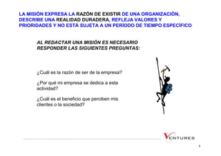 LA MISIÓN EXPRESA LA RAZÓN DE EXISTIR DE UNA ORGANIZACIÓN,
DESCRIBE UNA REALIDAD DURADERA, REFLEJA VALORES Y
PRIORIDADES Y NO ESTÁ SUJETA A UN PERÍODO DE TIEMPO ESPECÍFICO


      AL REDACTAR UNA MISIÓN ES NECESARIO
      RESPONDER LAS SIGUIENTES PREGUNTAS:




      ¿Cuál es la razón de ser de la empresa?

      ¿Por qué mi empresa se dedica a esta
      actividad?

      ¿Cuál es el beneficio que perciben mis
      clientes o la sociedad?




                                                                 6
 