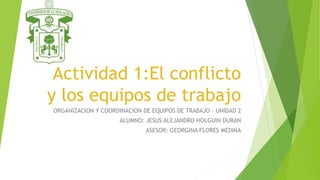 Actividad 1:El conflicto
y los equipos de trabajo
ORGANIZACION Y COORDINACION DE EQUIPOS DE TRABAJO – UNIDAD 2
ALUMNO: JESUS ALEJANDRO HOLGUIN DURAN
ASESOR: GEORGINA FLORES MEDINA
 