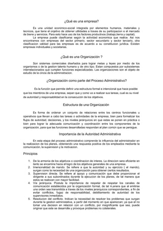 ¿Qué es una empresa?
Es una unidad econimico-social integrada por elementos humanos, materiales y
tecnicos, que tiene el onjetivo de obtener utilidades a traves de su participacion e el mercado
de biene y servicios. Para esto hace uso de los factores productivos (trabajo,tierra y capital).
La empresa puede clasificarse según la actividad economica que realice. Asi nos
encontramos con empresas del sector primario, sector secundario y sector terciario, otra
clasificacion validad para las empresas es de acuerdo a su constitucion juridica. Existen
empresas individuales y societarias.
¿Qué es una Organización ?
Son sistemas comerciales diseñados para lograr metas y leyes por medio de los
organismos o de la gestion talento humano y de otro tipo. Estan compuestos por subsistemas
interrelacionados que cumplen funciones especializadas. Las organizaciones son el objeto de
estudio de la cincia de la administracion.
¿Organización como parte del Proceso Administrativo?
Es la función que permite definir una estructura formal e intencional que hace posible
que los miembros de una empresa, sepan que y como va a realizar sus tareas, cual es su nivel
de autoridad y responsabilidad en la consecución de los objetivos.
Estructura de una Organización
Es forma de ordenar un conjunto de relaciones entre los centros funcionales u
operativos que llevan a cabo las tareas o actividades de la empresa, bien para formalizar los
flujos de autoridad, decisiones, y los niveles jerárquicos en que estas se ponen en práctica o
bien para lograr la adecuada comunicación y coordinación entre los componentes de la
organización, para que las funciones desarrolladas respondan al plan común que se persigue.
Importancia de la Autoridad Administrativa
En esta etapa del proceso administrativo comprende la influencia del administrador en
la realizacion de los planes, obteniendo una respuesta positiva de los empleados mediante la
comunicación, la supervision y la motivacion.
Principios
1. De la armonia de los abjetivos o coordinacion de interes. La direccion sera eficiente en
tanto se encamine hacia el logro de los abjetivos generales de una empresa.
2. Imersonalidad de mando. Se refiere a que la autoridad y su ejercicio ( el mando),
surgan como la necesidad de una organización para obtener ciertos resultados.
3. Supervision directa. Se refiere al apoyo y comunicación que debe proporcionar el
dirigente a sus subordinados durante la ejecucion de los planes, de tal manera que
estos se realocen con mayor facilidad.
4. Vía jerárquica. Postula la importancia de respetar de respetar los canales de
comunicación establecidos por la organización formal, de tal m,anera que al emitirse
una orden sea transmitida a traves de los niveles jerarquicos correspondientes, a fin de
evitar conflictos, fugaz de responsabilidad, debilitamiento de autoridad de los
supervisores inmediatos.
5. Resolucion del conflicto. Indican la necesidad de resolver los problemas que surgan
durante la gestion administativa, a partir del momento en que aparezcan; ya que el no
tomar una decision en relacion con un conflicto, por insignificante que sea, puede
originar que este se desarrolle y provoque problemas no colaterales.
 
