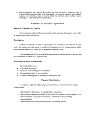 6. Aprovechamiento del conflicto. El conflicto es una problema u obstaculo que se
antepone al logro de las metas de la organización, pero que, al obligar al administrador
a pensar en soluciones para el mismo, ofrece la posibilidad de visualizar nuevas
estrategias y emprender diversas alternativas.
Partes de una Estructura Organizativa
Manual de Organización y Función
Documento que detalla las funciones precisas de lo que debe hacerse en cada unidad
de trabajo dentro de la organización.
Organigramas
Gráfico que indica los niveles de organización, los nombres de las unidades de cada
nivel y las relaciones entre estos, o también el organigrama es la representación gráfica
simplificada de la estructura formal que ha adoptado una organización.
Para la elaboración del organigrama las características de la empresa o negocio son
las que determinan la estructura organizacional.
Su importancia radica en que revelan:
La división de funciones
Los niveles jerárquicos
Las líneas de autoridad y responsabilidad
Los canales formales de comunicación
Los jefes de cada grupo de empleados, trabajadores, etc.
Proceso Organizativo
La función de organizar implica un proceso racional que comprende cuatro etapas
fundamentales:
Identificación y clasificación de las actividades requeridas.
Agrupamiento de estas actividades de acuerdo a los objetivos que se pretende lograr.
Definición de los niveles organizacionales y las relaciones de autoridad y
responsabilidad.
Determinación de los flujos de coordinación horizontal y vertical.
 