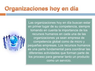 Las organizaciones hoy en día buscan estar
en primer lugar de su competencia, siempre
tomando en cuenta la importancia de los
recursos humanos en cada una de las
organizaciones ya sean empresa de
competencia global como de micro y
pequeñas empresas. Los recursos humanos
es una parte fundamental para coordinar las
diferentes actividades que forman parte de
los proceso para generar tanto un producto
como un servicio.
 