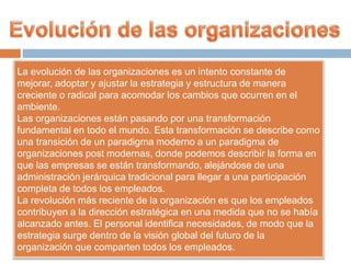 La evolución de las organizaciones es un intento constante de
mejorar, adoptar y ajustar la estrategia y estructura de manera
creciente o radical para acomodar los cambios que ocurren en el
ambiente.
Las organizaciones están pasando por una transformación
fundamental en todo el mundo. Esta transformación se describe como
una transición de un paradigma moderno a un paradigma de
organizaciones post modernas, donde podemos describir la forma en
que las empresas se están transformando, alejándose de una
administración jerárquica tradicional para llegar a una participación
completa de todos los empleados.
La revolución más reciente de la organización es que los empleados
contribuyen a la dirección estratégica en una medida que no se había
alcanzado antes. El personal identifica necesidades, de modo que la
estrategia surge dentro de la visión global del futuro de la
organización que comparten todos los empleados.
 