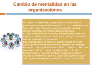Un cambio de mentalidad representa confrontar nuestros
propios pensamientos e ideas respecto a cómo creemos que se
hacen las cosas. Pretender mejores resultados haciendo
siempre lo mismo, es el mejor concepto de locura.
Si usted quiere obtener resultados extraordinarios, tiene que
mejorar la calidad de sus acciones y esto se logra a través de
cambiar nuestra forma de pensar.
Las organizaciones no debieran estar pensando en hacer
ajustes para enmendar fallas o cerrar brechas para enfrentar
esta crisis. Una organización que quiera comprar su boleto para
competir en el futuro, tiene que realizar una profunda
transformación y hacer los cambios necesarios. El primer
invitado a cambiar es el gerente, por lo que la primera acción
de la gerencia es desplazarse hacia un cambio de mentalidad.
 