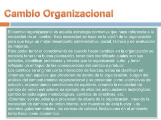 El cambio organizacional es aquella estrategia normativa que hace referencia a la
necesidad de un cambio. Esta necesidad se basa en la visión de la organización
para que haya un mejor desempeño administrativo, social, técnico y de evaluación
de mejoras.
Para poder tener el conocimiento de cuando hacer cambios en la organización se
necesita tener una buena planeación, tener bien identificado cuales son sus
defectos, identificar problemas y errores que la organización sufre, y tener
reflejado un enfoque de las consecuencias del cambio a producir.
Los cambios se originan por la interacción de fuerzas, estas se clasifican en:
-Internas: son aquellas que provienen de dentro de la organización, surgen del
análisis del comportamiento organizacional y se presentan como alternativas de
solución, representando condiciones de equilibrio, creando la necesidad de
cambio de orden estructural; es ejemplo de ellas las adecuaciones tecnológicas,
cambio de estrategias metodológicas, cambios de directivas, etc.
-Externas: son aquellas que provienen de afuera de la organización, creando la
necesidad de cambios de orden interno, son muestras de esta fuerza: Los
decretos gubernamentales, las normas de calidad, limitaciones en el ambiente
tanto físico como económico.
 