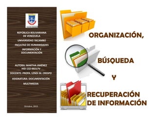REPÚBLICA BOLIVARIANA REPÚBLICA BOLIVARIANA 
DE VENEZUELADE VENEZUELA ORGANIZACIÓN,ORGANIZACIÓN,
UNIVERSIDAD YACAMBÚUNIVERSIDAD YACAMBÚ
FACULTAD DE HUMANIDADESFACULTAD DE HUMANIDADES
INFORMACIÓN Y INFORMACIÓN Y 
DOCUMENTACIÓNDOCUMENTACIÓN
ORGANIZACIÓN,ORGANIZACIÓN,
AUTORA: MARTHA JIMÉNEZ AUTORA: MARTHA JIMÉNEZ 
DOCUMENTACIÓNDOCUMENTACIÓN
BÚSQUEDABÚSQUEDA
HIDHID‐‐132132‐‐00217V00217V
DOCENTE: PROFA.DOCENTE: PROFA. LENDI M. CRESPOLENDI M. CRESPO
ASIGNATURA: DOCUMENTACIÓN ASIGNATURA: DOCUMENTACIÓN  YY
MULTIMEDIAMULTIMEDIA
RECUPERACIÓNRECUPERACIÓN
Octubre, 2015Octubre, 2015
DE INFORMACIÓNDE INFORMACIÓN
 