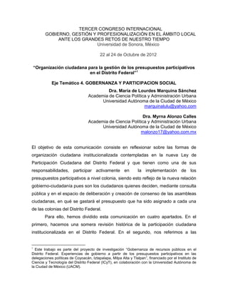 TERCER CONGRESO INTERNACIONAL
GOBIERNO, GESTIÓN Y PROFESIONALIZACIÓN EN EL ÁMBITO LOCAL
ANTE LOS GRANDES RETOS DE NUESTRO TIEMPO
Universidad de Sonora, México
22 al 24 de Octubre de 2012
“Organización ciudadana para la gestión de los presupuestos participativos
en el Distrito Federal”1
Eje Temático 4. GOBERNANZA Y PARTICIPACION SOCIAL
Dra. María de Lourdes Marquina Sánchez
Academia de Ciencia Política y Administración Urbana
Universidad Autónoma de la Ciudad de México
marquinalulu@yahoo.com
Dra. Myrna Alonzo Calles
Academia de Ciencia Política y Administración Urbana
Universidad Autónoma de la Ciudad de México
malonzo17@yahoo.com.mx
El objetivo de esta comunicación consiste en reflexionar sobre las formas de
organización ciudadana institucionalizada contempladas en la nueva Ley de
Participación Ciudadana del Distrito Federal y que tienen como una de sus
responsabilidades, participar activamente en la implementación de los
presupuestos participativos a nivel colonia, siendo esto reflejo de la nueva relación
gobierno-ciudadanía pues son los ciudadanos quienes deciden, mediante consulta
pública y en el espacio de deliberación y creación de consenso de las asambleas
ciudadanas, en qué se gastará el presupuesto que ha sido asignado a cada una
de las colonias del Distrito Federal.
Para ello, hemos dividido esta comunicación en cuatro apartados. En el
primero, hacemos una somera revisión histórica de la participación ciudadana
institucionalizada en el Distrito Federal. En el segundo, nos referimos a las
1
Este trabajo es parte del proyecto de investigación “Gobernanza de recursos públicos en el
Distrito Federal. Experiencias de gobierno a partir de los presupuestos participativos en las
delegaciones políticas de Coyoacán, Iztapalapa, Milpa Alta y Tlalpan”, financiado por el Instituto de
Ciencia y Tecnología del Distrito Federal (ICyT), en colaboración con la Universidad Autónoma de
la Ciudad de México (UACM).
 