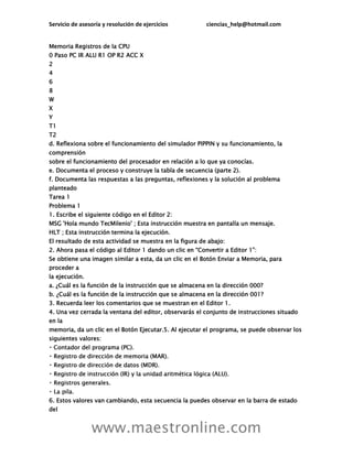 Servicio de asesoría y resolución de ejercicios ciencias_help@hotmail.com
www.maestronline.com
Memoria Registros de la CPU
0 Paso PC IR ALU R1 OP R2 ACC X
2
4
6
8
W
X
Y
T1
T2
d. Reflexiona sobre el funcionamiento del simulador PIPPIN y su funcionamiento, la
comprensión
sobre el funcionamiento del procesador en relación a lo que ya conocías.
e. Documenta el proceso y construye la tabla de secuencia (parte 2).
f. Documenta las respuestas a las preguntas, reflexiones y la solución al problema
planteado
Tarea 1
Problema 1
1. Escribe el siguiente código en el Editor 2:
MSG 'Hola mundo TecMilenio' ; Esta instrucción muestra en pantalla un mensaje.
HLT ; Esta instrucción termina la ejecución.
El resultado de esta actividad se muestra en la figura de abajo:
2. Ahora pasa el código al Editor 1 dando un clic en “Convertir a Editor 1”:
Se obtiene una imagen similar a esta, da un clic en el Botón Enviar a Memoria, para
proceder a
la ejecución.
a. ¿Cuál es la función de la instrucción que se almacena en la dirección 000?
b. ¿Cuál es la función de la instrucción que se almacena en la dirección 001?
3. Recuerda leer los comentarios que se muestran en el Editor 1.
4. Una vez cerrada la ventana del editor, observarás el conjunto de instrucciones situado
en la
memoria, da un clic en el Botón Ejecutar.5. Al ejecutar el programa, se puede observar los
siguientes valores:
6. Estos valores van cambiando, esta secuencia la puedes observar en la barra de estado
del
 