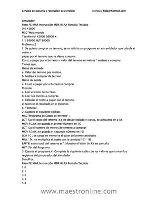 Servicio de asesoría y resolución de ejercicios ciencias_help@hotmail.com
www.maestronline.com
simulador:
Paso PC MAR Instrucción MDR IR AX Pantalla Teclado
0 0 42000
MSG 'Hola mundo
TecMilenio' 42000 99000 X
1 1 99000 HLT 99000
Problema 2
1. Se quiere comprar un terreno, se te solicita un programa en ensamblador que calcule el
costo a
pagar por el terreno que se desea comprar.
Costo a pagar por el terreno = valor del terreno en metros * metros a comprar.
Tienes que:
Datos de entrada
a. Valor del terreno por metros
b. Metros a comprar de terreno
Datos de salida
a. Costo a pagar por el terreno a comprar
Proceso
a. Leer el costo del terreno.
b. Leer los metros a comprar.
c. Calcular el costo a pagar por el terreno.
d. Mostrar el resultado en el monitor.
e. Terminar.
2. Captura el siguiente código:
MSG 'Programa de Costo del terreno' ;
LDT 'Da el costo del terreno' ;Se lee desde teclado el costo, se almacena en a AX
MOV 1C,AX ;se guarda el primer número en 1C
LDT 'Da el número de metros de terreno a comprar'
MOV 1D,AX ;se guarda el segundo número en 1D
LDA 1C ; se carga en memoria el valor del primer producto
MUL 1D ; se multiplica el costo por la cantidad 1C * 1D
EAP 'El costo total del terreno es:' ;Muestro el Valor de AX en pantalla
HLT ;Fin del Programa
3. Ejecuta el programa.4. Completa la siguiente tabla con los valores que toman los
registros del procesador del simulador
SimuProc.
Paso PC MAR Instrucción MDR IR AX Pantalla Teclado
1 0
2 1
3 2
4 3
5 4
 