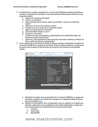 Servicio de asesoría y resolución de ejercicios ciencias_help@hotmail.com
www.maestronline.com
2. Fundamenta tu cuadro comparativo a través de la Biblioteca Digital, periódicos,
revistas o repositorios de datos o recursos abiertos información referente a dar
respuesta sobre:
a. ¿Qué es la memoria principal?
b. ¿Cómo se clasifica?
c. ¿Qué características tienen cada una de ellas?, ¿qué es la memoria
caché?
d. ¿Qué uso se le da a la memoria caché?
e. ¿Cuáles son los niveles de la memoria caché?
f. ¿Qué es la jerarquía de memoria?
g. ¿Qué beneficios tiene su uso?
h. ¿Cuál es su función?
i. ¿Cuáles son las velocidades y capacidades de los diferentes tipos de
memorias según la jerarquía?
j. ¿Qué es y qué importancia tiene para las memorias la latencia, tiempo de
ciclo, ancho de banda y entrelazado?
3. Con el apoyo de la herramienta Piriform Speccy analiza e interpreta los datos de
la memoria RAM de tu equipo de cómputo. Entra al sistema Speccy y selecciona
la opción que muestra la información de memoria. Se mostrará una pantalla
similar.
a. Identifica los datos más importantes de la memoria RAM de tu equipo de
cómputo y registra los datos de tu equipo en la siguiente tabla de Excel
que encontrarás aquí.
b. Explica la información de tu computadora que se registró en la tabla que
llenaste y describe (en tus palabras) cómo está organizada y cuáles son
las características de rendimiento de la memoria principal:
i. Latency
ii. Cycle time
iii. Bandwidth
 