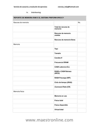 Servicio de asesoría y resolución de ejercicios ciencias_help@hotmail.com
www.maestronline.com
iv. Interleaving
REPORTE DE MEMORIA RAM X EL SISTEMA PIRIFORM SPECCY
Ranuras de memoria No.
Total de ranuras de
memoria
Ranuras de memoria
usadas
Ranuras de memoria libres
Memoria
Tipo
Tamaño
Canales #
Frecuencia DRAM
CAS# Latencia (CL)
RAS# a CAS# Retraso
(tRCD)
RAS# Precarga (tRP)
Ciclo de tiempo (tRAS)
Command Rate (CR)
Memoria física
Memoria en uso
Física total
Física disponible
Virtual total
 