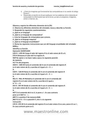 Servicio de asesoría y resolución de ejercicios ciencias_help@hotmail.com
www.maestronline.com
b. ¿Cómo te imaginas que funcionarían las computadoras si no usarán el código
binario?
c. Desarrolla un escrito en el que expliques con tus palabras cómo interpreta el
computador la información que se le envía, ya sea un programa, imágenes,
entrar a Internet, etc.
Observa y registra los diferentes elementos de la CPU.
2. Observa los diferentes elementos del simulador, busca y describe su función.
3. Responde los siguientes cuestionamientos:
a. ¿Qué es un lenguaje?
b. ¿Qué es un lenguaje de computadora?
c. Lista los lenguajes de computadora que conoces.
d. ¿Qué es el lenguaje maquina?
e. ¿Qué es el lenguaje ensamblador?
4. Revisa las siguientes instrucciones que son del lenguaje ensamblador del simulador
PIPPN e
identifica su función.
Operación SIGNIFICADO
LOD R / LOD #X Carga el valor del registro R (o el valor entero de X) a A.
STO R Almacena el valor del A al registro R.
NOP No operar o no hacer nada y pasa a la siguiente posición
de memoria.
HLT Fin del programa.
ADD R / ADD #X Suma el contenido del A con el contenido del registro R
(o el valor entero de X) y suscribe al A igual a A + X ->
A.
SUB R / SUB #X Resta el contenido del A con el contenido del registro R
(o el valor entero de X) y suscribe al A igual a A – X ->
A.
MUL R / MUL #X Multiplica el contenido del A con el contenido del
registro R (o el valor entero de X) y suscribe al A igual a
A * X -> A.
DIV R / DIV #X Divide el contenido del A con el contenido del registro R
(o el valor entero de X) y suscribe al A igual a A / X ->
A.
NOT Si el contenido del A es 0, lo pone a 1. En caso contrario
pone un 0 NOT A - >.
JMP P Ir a position P de memoria RAM.
JMZ P Si el A = 0 ir a posición P, sino ir a la siguiente
instrucción.
CPZ R/ CPZ #X Si el contenido del registro R (o el valor entero X) es cero, pone el A un 1.
En caso contrario pone un 0.
 
