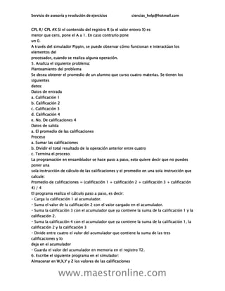 Servicio de asesoría y resolución de ejercicios ciencias_help@hotmail.com
www.maestronline.com
CPL R/ CPL #X Si el contenido del registro R (o el valor entero X) es
menor que cero, pone el A a 1. En caso contrario pone
un 0.
A través del simulador Pippin, se puede observar cómo funcionan e interactúan los
elementos del
procesador, cuando se realiza alguna operación.
5. Analiza el siguiente problema:
Planteamiento del problema
Se desea obtener el promedio de un alumno que curso cuatro materias. Se tienen los
siguientes
datos:
Datos de entrada
a. Calificación 1
b. Calificación 2
c. Calificación 3
d. Calificación 4
e. No. De calificaciones 4
Datos de salida
a. El promedio de las calificaciones
Proceso
a. Sumar las calificaciones
b. Dividir el total resultado de la operación anterior entre cuatro
c. Termina el proceso
La programación en ensamblador se hace paso a paso, esto quiere decir que no puedes
poner una
sola instrucción de cálculo de las calificaciones y el promedio en una sola instrucción que
calcule:
Promedio de calificaciones = (calificación 1 + calificación 2 + calificación 3 + calificación
4) / 4
El programa realiza el cálculo paso a paso, es decir:
1 y la
calificación 2.
calificación 2 y la calificación 3
calificaciones y lo
deja en el acumulador
6. Escribe el siguiente programa en el simulador:
Almacenar en W,X,Y y Z los valores de las calificaciones
 