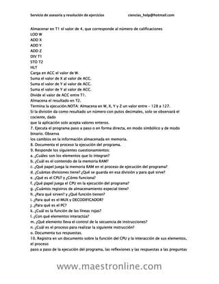 Servicio de asesoría y resolución de ejercicios ciencias_help@hotmail.com
www.maestronline.com
Almacenar en T1 el valor de 4, que corresponde al número de calificaciones
LOD W
ADD X
ADD Y
ADD Z
DIV T1
STO T2
HLT
Carga en ACC el valor de W.
Suma el valor de X al valor de ACC.
Suma el valor de Y al valor de ACC.
Suma el valor de Y al valor de ACC.
Divide el valor de ACC entre T1.
Almacena el resultado en T2.
Termina la ejecución.NOTA: Almacena en W, X, Y y Z un valor entre – 128 a 127.
Si la división da como resultado un número con putos decimales, solo se observará el
cociente, dado
que la aplicación solo acepta valores enteros.
7. Ejecuta el programa paso a paso o en forma directa, en modo simbólico y de modo
binario. Observa
los cambios en la información almacenada en memoria.
8. Documenta el proceso la ejecución del programa.
9. Responde los siguientes cuestionamientos:
a. ¿Cuáles son los elementos que lo integran?
b. ¿Cuál es el contenido de la memoria RAM?
c. ¿Qué papel juega la memoria RAM en el proceso de ejecución del programa?
d. ¿Cuántas divisiones tiene? ¿Qué se guarda en esa división y para qué sirve?
e. ¿Qué es el CPU? y ¿Cómo funciona?
f. ¿Qué papel juega el CPU en la ejecución del programa?
g. ¿Cuántos registros de almacenamiento especial tiene?
h. ¿Para qué sirven? y ¿Qué función tienen?
i. ¿Para qué es el MUX y DECODIFICADOR?
j. ¿Para qué es el PC?
k. ¿Cuál es la función de las líneas rojas?
l. ¿Con qué elementos interactúa?
m. ¿Qué elemento lleva el control de la secuencia de instrucciones?
n. ¿Cuál es el proceso para realizar la siguiente instrucción?
o. Documenta tus respuestas.
10. Registra en un documento sobre la función del CPU y la interacción de sus elementos,
el proceso
paso a paso de la ejecución del programa, las reflexiones y las respuestas a las preguntas
 