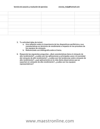 Servicio de asesoría y resolución de ejercicios ciencias_help@hotmail.com 
www.maestronline.com 
5. Tu actividad debe de incluir: a. Una reflexión sobre la importancia de los dispositivos periféricos y sus características en términos de rendimiento e impacto en los procesos de los equipos de cómputo. b. Referenciada con bibliografía sobre el tema. 6. Responde las siguientes preguntas: ¿Qué características tiene el cómputo de alto rendimiento?, ¿cuáles son las aplicaciones y principales usos a la sociedad del cómputo de alto rendimiento?, ¿cuáles son las tendencias sobre cómputo de alto rendimiento?, ¿qué aplicaciones en la vida diaria observamos que se soportan en cómputo de alto rendimiento?, ¿cuáles son los equipos representativos? 

