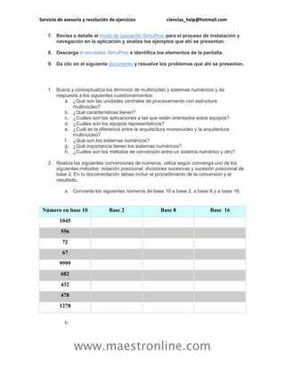 Servicio de asesoría y resolución de ejercicios ciencias_help@hotmail.com 
www.maestronline.com 
7. Revisa a detalle el modo de operación SimuProc para el proceso de instalación y navegación en la aplicación y analiza los ejemplos que ahí se presentan. 8. Descarga el simulador SimuProc e identifica los elementos de la pantalla. 9. Da clic en el siguiente documento y resuelve los problemas que ahí se presentan. 
1. Busca y conceptualiza los términos de multinúcleo y sistemas numéricos y da respuesta a los siguientes cuestionamientos: a. ¿Qué son las unidades centrales de procesamiento con estructura multinúcleo? b. ¿Qué características tienen? c. ¿Cuáles son las aplicaciones a las que están orientados estos equipos? d. ¿Cuáles son los equipos representativos? e. ¿Cuál es la diferencia entre la arquitectura mononúcleo y la arquitectura multinúcleo? f. ¿Qué son los sistemas numéricos? g. ¿Qué importancia tienen los sistemas numéricos? h. ¿Cuáles son los métodos de conversión entre un sistema numérico y otro? 2. Realiza las siguientes conversiones de números, utiliza según convenga uno de los siguientes métodos: notación posicional, divisiones sucesivas y sucesión posicional de base 2. En tu documentación debes incluir el procedimiento de la conversión y el resultado. a. Convierte los siguientes números de base 10 a base 2, a base 8 y a base 16. Número en base 10 Base 2 Base 8 Base 16 
1045 
556 
72 
67 
9999 
682 
432 
478 
1278 
b.  