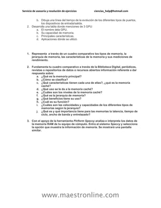 Servicio de asesoría y resolución de ejercicios ciencias_help@hotmail.com 
www.maestronline.com 
b. Dibuja una línea del tiempo de la evolución de los diferentes tipos de puertos, los dispositivos de entrada/salida. 2. Desarrolla una tabla donde menciones de 3 GPU: a. El nombre dela GPU. b. Su capacidad de memoria. c. Principales características. d. Aplicaciones dónde se utilizó. 
1. Representa a través de un cuadro comparativo los tipos de memoria, la jerarquía de memoria, las características de la memoria y sus mediciones de rendimiento. 2. Fundamenta tu cuadro comparativo a través de la Biblioteca Digital, periódicos, revistas o repositorios de datos o recursos abiertos información referente a dar respuesta sobre: a. ¿Qué es la memoria principal? b. ¿Cómo se clasifica? c. ¿Qué características tienen cada una de ellas?, ¿qué es la memoria caché? d. ¿Qué uso se le da a la memoria caché? e. ¿Cuáles son los niveles de la memoria caché? f. ¿Qué es la jerarquía de memoria? g. ¿Qué beneficios tiene su uso? h. ¿Cuál es su función? i. ¿Cuáles son las velocidades y capacidades de los diferentes tipos de memorias según la jerarquía? j. ¿Qué es y qué importancia tiene para las memorias la latencia, tiempo de ciclo, ancho de banda y entrelazado? 3. Con el apoyo de la herramienta Piriform Speccy analiza e interpreta los datos de la memoria RAM de tu equipo de cómputo. Entra al sistema Speccy y selecciona la opción que muestra la información de memoria. Se mostrará una pantalla similar.  