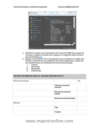 Servicio de asesoría y resolución de ejercicios ciencias_help@hotmail.com 
www.maestronline.com 
a. Identifica los datos más importantes de la memoria RAM de tu equipo de cómputo y registra los datos de tu equipo en la siguiente tabla de Excel que encontrarásaquí. b. Explica la información de tu computadora que se registró en la tabla que llenaste y describe (en tus palabras) cómo está organizada y cuáles son las características de rendimiento de la memoria principal: i. Latency ii. Cycle time iii. Bandwidth iv. Interleaving REPORTE DE MEMORIA RAM X EL SISTEMA PIRIFORM SPECCY 
Ranuras de memoria 
No. 
Total de ranuras de memoria 
Ranuras de memoria usadas 
Ranuras de memoria libres 
Memoria 
Tipo 
Tamaño 
 