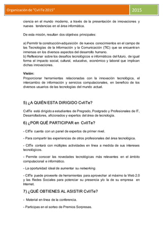 Organización de“CvIITe2015” 2015
ciencia en el mundo moderno, a través de la presentación de innovaciones y
nuevas tendencias en el área informática.
De esta misión, resultan dos objetivos principales:
a) Permitir la construcción-adquisición de nuevos conocimientos en el campo de
las Tecnologías de la Información y la Comunicación (TIC) que se encuentran
inmersas en los diversos aspectos del desarrollo humano.
b) Reflexionar sobre los desafíos tecnológicos e informáticos del futuro, de igual
forma el impacto social, cultural, educativo, económico y laboral que implican
dichas innovaciones.
Visión:
Proporcionar herramientas relacionadas con la innovación tecnológica, el
intercambio de información y servicios computacionales, en beneficio de los
diversos usuarios de las tecnologías del mundo actual.
5) ¿A QUIÉN ESTA DIRIGIDO CvIITe?
CvIITe está dirigido a estudiantes de Pregrado, Postgrado y Profesionales de IT,
Desarrolladores, aficionados y expertos del área de tecnología.
6) ¿POR QUÉ PARTICIPAR en CvIITe?
- CIITe cuenta con un panel de expertos de primer nivel.
- Para compartir las experiencias de otros profesionales del área tecnológica.
- CIITe contará con múltiples actividades en línea a medida de sus intereses
tecnológicos.
- Permite conocer las novedades tecnológicas más relevantes en el ámbito
computacional e informático.
- La oportunidad ideal de aumentar su networking.
- CIITe puede proveerle de herramientas para aprovechar al máximo la Web 2.0
y las Redes Sociales para potenciar su presencia y/o la de su empresa en
Internet.
7) ¿QUÉ OBTIENES AL ASISTIR CvIITe?
- Material en línea de la conferencia.
- Participas en el sorteo de Premios Sorpresas.
 