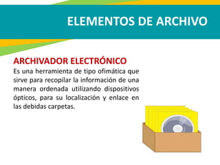 ELEMENTOS DE ARCHIVO
ARCHIVADOR ELECTRÓNICO
Es una herramienta de tipo ofimática que
sirve para recopilar la información de una
manera ordenada utilizando dispositivos
ópticos, para su localización y enlace en
las debidas carpetas.
 
