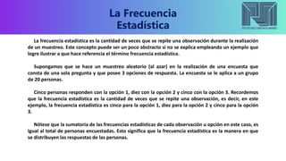 La Frecuencia
Estadística
La frecuencia estadística es la cantidad de veces que se repite una observación durante la realización
de un muestreo. Este concepto puede ser un poco abstracto si no se explica empleando un ejemplo que
logre ilustrar a que hace referencia el término frecuencia estadística.
Supongamos que se hace un muestreo aleatorio (al azar) en la realización de una encuesta que
consta de una sola pregunta y que posee 3 opciones de respuesta. La encuesta se le aplica a un grupo
de 20 personas.
Cinco personas responden con la opción 1, diez con la opción 2 y cinco con la opción 3. Recordemos
que la frecuencia estadística es la cantidad de veces que se repite una observación, es decir, en este
ejemplo, la frecuencia estadística es cinco para la opción 1, diez para la opción 2 y cinco para la opción
3.
Nótese que la sumatoria de las frecuencias estadísticas de cada observación u opción en este caso, es
igual al total de personas encuestadas. Esto significa que la frecuencia estadística es la manera en que
se distribuyen las respuestas de las personas.
 