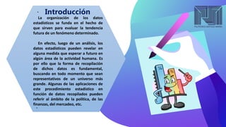 Introducción
La organización de los datos
estadísticos se funda en el hecho de
que sirven para evaluar la tendencia
futura de un fenómeno determinado.
En efecto, luego de un análisis, los
datos estadísticos pueden revelar en
alguna medida que esperar a futuro en
algún área de la actividad humana. Es
por ello que la forma de recopilación
de dichos datos es fundamental,
buscando en todo momento que sean
representativos de un universo más
grande. Algunas de las aplicaciones de
este procedimiento estadístico en
función de datos recopilados pueden
referir al ámbito de la política, de las
finanzas, del mercadeo, etc.
 