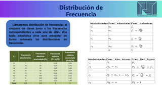 Distribución de
Frecuencia
Llamaremos distribución de frecuencias al
conjunto de clases junto a las frecuencias
correspondientes a cada una de ellas. Una
tabla estadística sirve para presentar de
forma ordenada las distribuciones de
frecuencias.
 