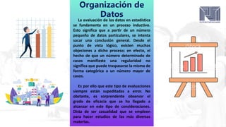 Organización de
Datos
La evaluación de los datos en estadística
se fundamenta en un proceso inductivo.
Esto significa que a partir de un número
pequeño de datos particulares, se intenta
sacar una conclusión general. Desde el
punto de vista lógico, existen muchas
objeciones a dicho proceso; en efecto, el
hecho de que un número determinado de
casos manifieste una regularidad no
significa que puede traspasarse la misma de
forma categórica a un número mayor de
casos.
Es por ello que este tipo de evaluaciones
siempre están supeditadas a error. No
obstante, es sorprendente observar el
grado de eficacia que se ha llegado a
alcanzar en este tipo de consideraciones.
Dista de ser casualidad que se empleen
para hacer estudios de las más diversas
materias.
 
