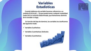Variables
Estadísticas
Cuando hablemos de variable haremos referencia a un
símbolo ($,X,Y,A,B,... $) que puede tomar cualquier modalidad
(valor) de un conjunto determinado, que llamaremos dominio
de la variable o rango.
En función del tipo de dominio, las variables las clasificamos
del siguiente modo:
 Variables Cualitativas
 Variables Cuantitativas Ordinales
 Variables Cuantitativas
 