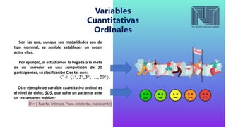 Variables
Cuantitativas
Ordinales
Son las que, aunque sus modalidades son de
tipo nominal, es posible establecer un orden
entre ellas.
Por ejemplo, si estudiamos la llegada a la meta
de un corredor en una competición de 20
participantes, su clasificación C es tal qué:
Otro ejemplo de variable cuantitativa ordinal es
el nivel de dolor, $D$, que sufre un paciente ante
un tratamiento médico:
 