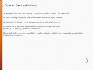 ¿Qué es una Operación Estadística?
Se considera como Operación Estadística (OE) al conjunto de actividades cuyo objetivo es:
La producción original de datos primarios mediante recolección propia de datos.
La elaboración de datos en base a datos administrativos originales (registros).
La elaboración de resultados en base a datos secundarios y la recopilación de
resultados y la confección de análisis y de síntesis.
El desarrollo de herramientas metodológicas para la producción estadística y los trabajos de normalización e
infraestructura estadística.
 