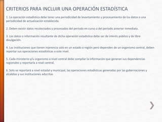 1. La operación estadística debe tener una periodicidad de levantamiento y procesamiento de los datos o una
periodicidad de actualización establecida.
2. Deben existir datos recolectados y procesados del período en curso o del período anterior inmediato.
3. Los datos o información resultante de dicha operación estadística debe ser de interés público y de libre
divulgación.
4. Las instituciones que tienen injerencia solo en un estado o región pero dependen de un organismo central, deben
reportar sus operaciones estadísticas a este nivel.
5. Cada ministerio y/u organismo a nivel central debe compilar la información que generan sus dependencias
regionales y reportarla a nivel central.
6. Solo se reportará a nivel estadal y municipal, las operaciones estadísticas generadas por las gobernaciones y
alcaldías y sus instituciones adscritas
CRITERIOS PARA INCLUIR UNA OPERACIÓN ESTADÍSTICA
 