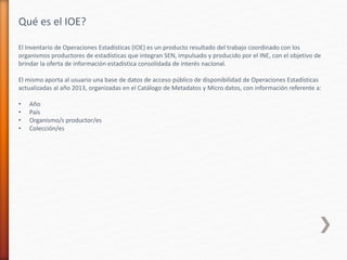 El Inventario de Operaciones Estadísticas (IOE) es un producto resultado del trabajo coordinado con los
organismos productores de estadísticas que integran SEN, impulsado y producido por el INE, con el objetivo de
brindar la oferta de información estadística consolidada de interés nacional.
El mismo aporta al usuario una base de datos de acceso público de disponibilidad de Operaciones Estadísticas
actualizadas al año 2013, organizadas en el Catálogo de Metadatos y Micro datos, con información referente a:
• Año
• País
• Organismo/s productor/es
• Colección/es
Qué es el IOE?
 